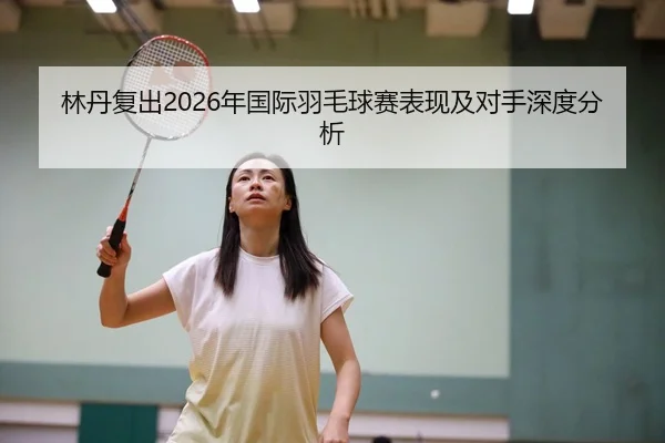林丹复出2026年国际羽毛球赛表现及对手深度分析
