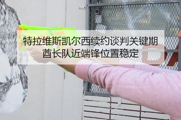 特拉维斯凯尔西续约谈判关键期 酋长队近端锋位置稳定