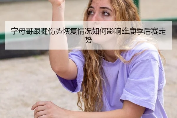 字母哥跟腱伤势恢复情况如何影响雄鹿季后赛走势